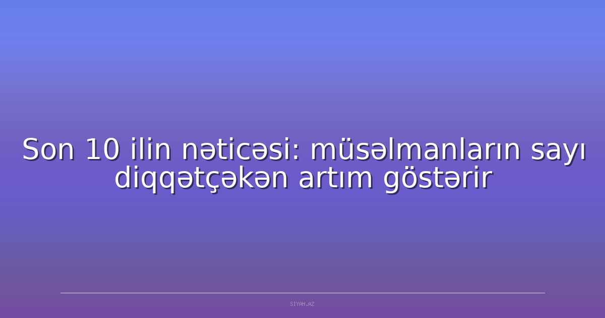 Son 10 ilin nəticəsi: müsəlmanların sayı diqqətçəkən artım göstərir